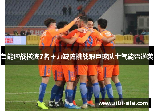 鲁能迎战横滨7名主力缺阵挑战艰巨球队士气能否逆袭